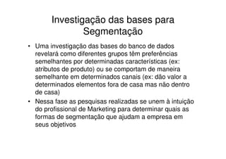 Investigação das bases para
               Segmentação
• Uma investigação das bases do banco de dados
  revelará como diferentes grupos têm preferências
  semelhantes por determinadas características (ex:
  atributos de produto) ou se comportam de maneira
  semelhante em determinados canais (ex: dão valor a
  determinados elementos fora de casa mas não dentro
  de casa)
• Nessa fase as pesquisas realizadas se unem à intuição
  do profissional de Marketing para determinar quais as
  formas de segmentação que ajudam a empresa em
  seus objetivos
 