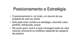 Posicionamento e Estratégia
• O posicionamento é, no fundo, um resumo de sua
  proposta de valor ao cliente
• Nele pode estar contida sua estratégia, resumida (valor,
  portfolio, distribuição, preço)
• Ele conta quem você é e essa mensagem pode ser mais
  racional, emocional ou simbólica (depende da categoria
  de produto)
 