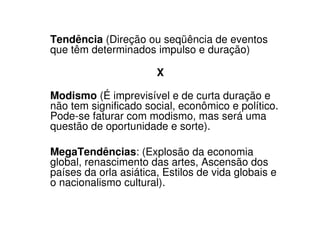 Tendência (Direção ou seqüência de eventos
que têm determinados impulso e duração)

                       X

Modismo (É imprevisível e de curta duração e
não tem significado social, econômico e político.
Pode-se faturar com modismo, mas será uma
questão de oportunidade e sorte).

MegaTendências: (Explosão da economia
global, renascimento das artes, Ascensão dos
países da orla asiática, Estilos de vida globais e
o nacionalismo cultural).
 
