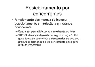 Posicionamento por
            concorrentes
• A maior parte das marcas define seu
  posicionamento em relação a um grande
  concorrente:
  – Busca ser percebida como semelhante ao líder
  – SBT (“Liderança absoluta no segundo lugar”), Em
    geral tenta-se convencer o consumidor de que seu
    produto é melhor que o do concorrente em algum
    atributo importante
 
