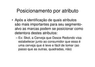 Posicionamento por atributo
• Após a identificação de quais atributos
  são mais importantes para seu segmento-
  alvo as marcas podem se posicionar como
  detentora destes atributos:
  – Ex: Skol, a Cerveja que Desce Redondo visa
    estabelecer junto ao consumidor que essa é
    uma cerveja que é leve e fácil de tomar (ao
    passo que as outras, quadradas, não)
 