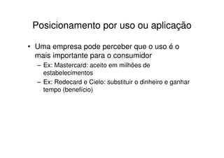 Posicionamento por uso ou aplicação

• Uma empresa pode perceber que o uso é o
  mais importante para o consumidor
  – Ex: Mastercard: aceito em milhões de
    estabelecimentos
  – Ex: Redecard e Cielo: substituir o dinheiro e ganhar
    tempo (benefício)
 