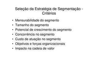 Seleção da Estratégia de Segmentação -
                   Critérios
•   Mensurabilidade do segmento
•   Tamanho do segmento
•   Potencial de crescimento do segmento
•   Concorrência no segmento
•   Custo de atuação no segmento
•   Objetivos e forças organizacionais
•   Impacto na cadeia de valor
 