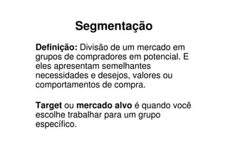 Segmentação
Definição: Divisão de um mercado em
grupos de compradores em potencial. E
eles apresentam semelhantes
necessidades e desejos, valores ou
comportamentos de compra.

Target ou mercado alvo é quando você
escolhe trabalhar para um grupo
específico.
 
