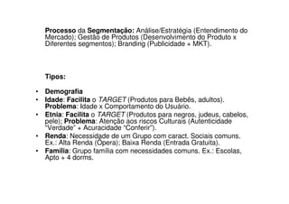 Processo da Segmentação: Análise/Estratégia (Entendimento do
  Mercado); Gestão de Produtos (Desenvolvimento do Produto x
  Diferentes segmentos); Branding (Publicidade + MKT).



  Tipos:

• Demografia
• Idade: Facilita o TARGET (Produtos para Bebês, adultos).
  Problema: Idade x Comportamento do Usuário.
• Etnia: Facilita o TARGET (Produtos para negros, judeus, cabelos,
  pele); Problema: Atenção aos riscos Culturais (Autenticidade
  “Verdade” + Acuracidade “Conferir”).
• Renda: Necessidade de um Grupo com caract. Sociais comuns.
  Ex.: Alta Renda (Ôpera); Baixa Renda (Entrada Gratuita).
• Família: Grupo família com necessidades comuns. Ex.: Escolas,
  Apto + 4 dorms.
 