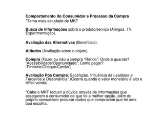 Comportamento do Consumidor e Processo da Compra
*Tema mais estudado de MKT

Busca de informações sobre o produto/serviço (Amigos, TV,
Experimentação).

Avaliação das Alternativas (Benefícios).

Atitudes (Avaliação sobre o objeto).

Compra (Fazer ou não a compra “Renda”; Onde e quando?
“Acessibilidade/Oportunidade”; Como pagar?
“Dinheiro/Cheque/Cartão”).

Avaliação Pós Compra: Satisfação, Influência da Lealdade e
Terceiros e Dissonância* (Ocorre quando o valor monetário é alto e
difícil venda).

*Cabe o MKT reduzir a dúvida através de informações que
assegurem o consumidor de que foi a melhor opção, além do
próprio consumidor procurar dados que comprovem que foi uma
boa escolha.
 