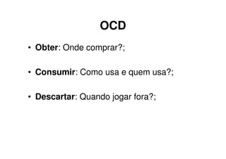 OCD
• Obter: Onde comprar?;

• Consumir: Como usa e quem usa?;

• Descartar: Quando jogar fora?;
 