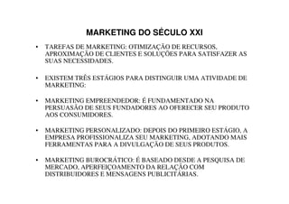 MARKETING DO SÉCULO XXI
•   TAREFAS DE MARKETING: OTIMIZAÇÃO DE RECURSOS,
    APROXIMAÇÃO DE CLIENTES E SOLUÇÕES PARA SATISFAZER AS
    SUAS NECESSIDADES.

•   EXISTEM TRÊS ESTÁGIOS PARA DISTINGUIR UMA ATIVIDADE DE
    MARKETING:

•   MARKETING EMPREENDEDOR: É FUNDAMENTADO NA
    PERSUASÃO DE SEUS FUNDADORES AO OFERECER SEU PRODUTO
    AOS CONSUMIDORES.

•   MARKETING PERSONALIZADO: DEPOIS DO PRIMEIRO ESTÁGIO, A
    EMPRESA PROFISSIONALIZA SEU MARKETING, ADOTANDO MAIS
    FERRAMENTAS PARA A DIVULGAÇÃO DE SEUS PRODUTOS.

•   MARKETING BUROCRÁTICO: É BASEADO DESDE A PESQUISA DE
    MERCADO, APERFEIÇOAMENTO DA RELAÇÃO COM
    DISTRIBUIDORES E MENSAGENS PUBLICITÁRIAS.
 