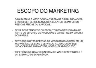 ESCOPO DO MARKETING
    O MARKETING É VISTO COMO A TAREFA DE CRIAR, PROMOVER
    E FORNECER BENS E SERVIÇOS A CLIENTES, SEJAM ESTES
    PESSOAS FÍSICAS OU JURÍDICAS.

•   BENS: BENS TANGÍVEIS OU PRODUTOS CONSTITUEM A MAIOR
    PARTE DO ESFORÇO DE PRODUÇÃO E MARKETING DA MAIORIA
    DOS PAÍSES.

•   SERVIÇOS: MUITAS OFERTAS AO MERCADO CONSISTEM EM UM
    MIX VARIÁVEL DE BENS E SERVIÇOS. ALGUNS EXEMPLOS:
    LOCADORAS DE AUTOMÓVEIS, HOTÉIS, FAST-FOOD ETC.

•   EXPERIÊNCIAS: O MAGIC KINGDOM DO WALT DISNEY WORLD É
    UM EXEMPLO DE EXPERIÊNCIA.
 