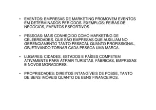 • EVENTOS: EMPRESAS DE MARKETING PROMOVEM EVENTOS
  EM DETERMINADOS PERÍODOS. EXEMPLOS: FEIRAS DE
  NEGÓCIOS, EVENTOS ESPORTIVOS.

• PESSOAS: MAIS CONHECIDO COMO MARKETING DE
  CELEBRIDADES, QUE SÃO EMPRESAS QUE AUXILIAM NO
  GERENCIAMENTO TANTO PESSOAL QUANTO PROFISSIONAL,
  OBJETIVANDO TORNAR CADA PESSOA UMA MARCA.

• LUGARES: CIDADES, ESTADOS E PAÍSES COMPETEM
  ATIVAMENTE PARA ATRAIR TURISTAS, FÁBRICAS, EMPRESAS
  E NOVOS MORADORES.

• PROPRIEDADES: DIREITOS INTANGÍVEIS DE POSSE, TANTO
  DE BENS IMÓVEIS QUANTO DE BENS FINANCEIROS.
 