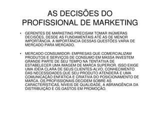 AS DECISÕES DO
    PROFISSIONAL DE MARKETING
•   GERENTES DE MARKETING PRECISAM TOMAR INÚMERAS
    DECISÕES, DESDE AS FUNDAMENTAIS ATÉ AS DE MENOR
    IMPORTÂNCIA. A IMPORTÂNCIA DESSAS QUESTÕES VARIA DE
    MERCADO PARA MERCADO.

•   MERCADO CONSUMIDOR: EMPRESAS QUE COMERCIALIZAM
    PRODUTOS E SERVIÇOS DE CONSUMO EM MASSA INVESTEM
    GRANDE PARTE DE SEU TEMPO NA TENTATIVA DE
    ESTABELECER UMA IMAGEM DE MARCA SUPERIOR. ISSO EXIGE
    UMA IDÉIA CLARA DE SEUS CLIENTES-ALVO, CONHECIMENTO
    DAS NECESSIDADES QUE SEU PRODUTO ATENDERÁ E UMA
    COMUNICAÇÃO ENFÁTICA E CRIATIVA DO POSICIONAMENTO DE
    MARCA. OS PROFISSIONAIS DECIDEM SOBRE AS
    CARACTERÍSTICAS, NÍVEIS DE QUALIDADE, A ABRANGÊNCIA DA
    DISTRIBUIÇÃO E OS GASTOS EM PROMOÇÃO.
 