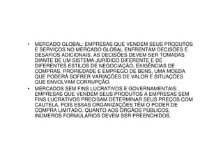 •   MERCADO GLOBAL: EMPRESAS QUE VENDEM SEUS PRODUTOS
    E SERVIÇOS NO MERCADO GLOBAL ENFRENTAM DECISÕES E
    DESAFIOS ADICIONAIS. AS DECISÕES DEVEM SER TOMADAS
    DIANTE DE UM SISTEMA JURÍDICO DIFERENTE E DE
    DIFERENTES ESTILOS DE NEGOCIAÇÃO, EXIGÊNCIAS DE
    COMPRAS, PRORIEDADE E EMPREGO DE BENS, UMA MOEDA
    QUE PODERÁ SOFRER VARIAÇÕES DE VALOR E SITUAÇÕES
    QUE ENVOLVAM CORRUPÇÃO.
•   MERCADOS SEM FINS LUCRATIVOS E GOVERNAMENTAIS:
    EMPRESAS QUE VENDEM SEUS PRODUTOS A EMPRESAS SEM
    FINS LUCRATIVOS PRECISAM DETERMINAR SEUS PREÇOS COM
    CAUTELA, POIS ESSAS ORGANIZAÇÕES TÊM O PODER DE
    COMPRA LIMITADO. QUANTO AOS ÓRGÃOS PÚBLICOS,
    INÚMEROS FORMULÁRIOS DEVEM SER PREENCHIDOS.
 