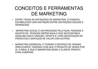 CONCEITOS E FERRAMENTAS
         DE MARKETING
•   ENTRE TODAS AS DEFINIÇÕES DE MARKETING, É POSSÍVEL
    ESTABELECER UMA DISTINÇÃO ENTRE DEFINIÇÕES SOCIAIS E
    GERENCIAIS:

•   MARKETING SOCIAL É UM PROCESSO PELO QUAL PESSOAS E
    GRUPOS DE PESSOAS OBTÊM AQUILO QUE NECESSITAM E
    DESEJAM COM A CRIAÇÃO, OFERTA E LIVRE NEGOCIAÇÃO DE
    PRODUTOS E SERVIÇOS DE VALOR COM OUTROS.

•   MARKETING GERENCIAL É TORNAR O ESFORÇO DE VENDAS
    IRRELEVANTE, FAZENDO COM QUE O PRODUTO SE VENDA POR
    SÍ. O IDEAL É QUE O MARKETING DEIXE O CLIENTE PRONTO
    PARA COMPRAR.
 