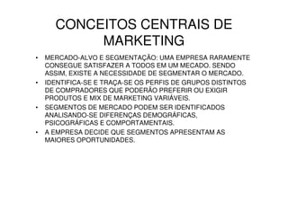 CONCEITOS CENTRAIS DE
           MARKETING
•   MERCADO-ALVO E SEGMENTAÇÃO: UMA EMPRESA RARAMENTE
    CONSEGUE SATISFAZER A TODOS EM UM MECADO. SENDO
    ASSIM, EXISTE A NECESSIDADE DE SEGMENTAR O MERCADO.
•   IDENTIFICA-SE E TRAÇA-SE OS PERFIS DE GRUPOS DISTINTOS
    DE COMPRADORES QUE PODERÃO PREFERIR OU EXIGIR
    PRODUTOS E MIX DE MARKETING VARIÁVEIS.
•   SEGMENTOS DE MERCADO PODEM SER IDENTIFICADOS
    ANALISANDO-SE DIFERENÇAS DEMOGRÁFICAS,
    PSICOGRÁFICAS E COMPORTAMENTAIS.
•   A EMPRESA DECIDE QUE SEGMENTOS APRESENTAM AS
    MAIORES OPORTUNIDADES.
 