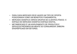 •   PARA CADA MERCADO DEVE HAVER UM TIPO DE OFERTA
    POSICIONADA COMO UM BENEFÍCIO FUNDAMENTAL.
•   MERCADO SIGNIFICA VÁRIOS GRUPOS DE CLIENTES (FÍSICO) E
    ESPAÇO DE MERCADO SIGNIFICA ESPAÇO DIGITAL.
•   METAMERCADO É UM AGRUPAMENTO DE PRODUTOS E
    SERVIÇOS PRÓXIMOS NA MENTE DO CONSUMIDOR, EMBORA
    DIVERSIFICADO EM SETORES.
 