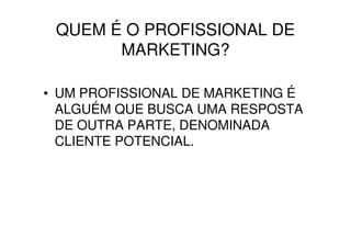QUEM É O PROFISSIONAL DE
       MARKETING?

• UM PROFISSIONAL DE MARKETING É
  ALGUÉM QUE BUSCA UMA RESPOSTA
  DE OUTRA PARTE, DENOMINADA
  CLIENTE POTENCIAL.
 