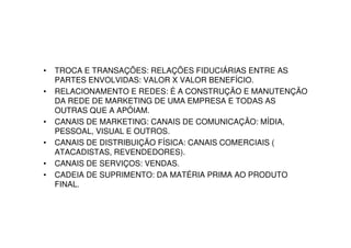 •   TROCA E TRANSAÇÕES: RELAÇÕES FIDUCIÁRIAS ENTRE AS
    PARTES ENVOLVIDAS: VALOR X VALOR BENEFÍCIO.
•   RELACIONAMENTO E REDES: É A CONSTRUÇÃO E MANUTENÇÃO
    DA REDE DE MARKETING DE UMA EMPRESA E TODAS AS
    OUTRAS QUE A APÓIAM.
•   CANAIS DE MARKETING: CANAIS DE COMUNICAÇÃO: MÍDIA,
    PESSOAL, VISUAL E OUTROS.
•   CANAIS DE DISTRIBUIÇÃO FÍSICA: CANAIS COMERCIAIS (
    ATACADISTAS, REVENDEDORES).
•   CANAIS DE SERVIÇOS: VENDAS.
•   CADEIA DE SUPRIMENTO: DA MATÉRIA PRIMA AO PRODUTO
    FINAL.
 