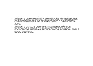 •   AMBIENTE DE MARKETING: A EMPRESA, OS FORNECEDORES,
    OS DISTRIBUIDORES, OS REVENDEDORES E OS CLIENTES-
    ALVO.
•   AMBIENTE GERAL: 6 COMPONENTES: DEMOGRÁFICOS,
    ECONÔMICOS, NATURAIS, TECNOLÓGICOS, POLÍTICO-LEGAL E
    SÓCIO-CULTURAL.
 