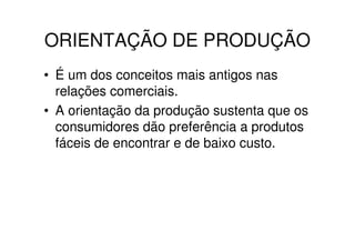 ORIENTAÇÃO DE PRODUÇÃO
• É um dos conceitos mais antigos nas
  relações comerciais.
• A orientação da produção sustenta que os
  consumidores dão preferência a produtos
  fáceis de encontrar e de baixo custo.
 