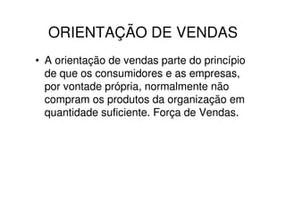 ORIENTAÇÃO DE VENDAS
• A orientação de vendas parte do princípio
  de que os consumidores e as empresas,
  por vontade própria, normalmente não
  compram os produtos da organização em
  quantidade suficiente. Força de Vendas.
 