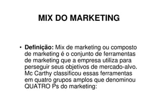 MIX DO MARKETING


• Definição: Mix de marketing ou composto
  de marketing é o conjunto de ferramentas
  de marketing que a empresa utiliza para
  perseguir seus objetivos de mercado-alvo.
  Mc Carthy classificou essas ferramentas
  em quatro grupos amplos que denominou
  QUATRO Ps do marketing:
 