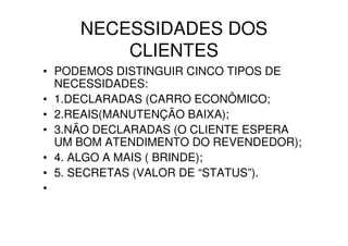 NECESSIDADES DOS
         CLIENTES
• PODEMOS DISTINGUIR CINCO TIPOS DE
  NECESSIDADES:
• 1.DECLARADAS (CARRO ECONÔMICO;
• 2.REAIS(MANUTENÇÃO BAIXA);
• 3.NÃO DECLARADAS (O CLIENTE ESPERA
  UM BOM ATENDIMENTO DO REVENDEDOR);
• 4. ALGO A MAIS ( BRINDE);
• 5. SECRETAS (VALOR DE “STATUS”).
•
 