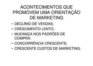 ACONTECIMENTOS QUE
PROMOVEM UMA ORIENTAÇÃO
     DE MARKETING
• DECLÍNIO DE VENDAS;
• CRESCIMENTO LENTO;
• MUDANÇA NOS PADRÕES DE
  COMPRA;
• CONCORRÊNCIA CRESCENTE;
• CRESCENTE CUSTOS DE MARKETING.
 