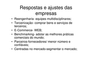 Respostas e ajustes das
           empresas
• Reengenharia- equipes multidisciplinares;
• Terceirização- comprar bens e serviços de
  terceiros;
• E-Commerce- WEB;
• Benchmarking- adotar as melhores práticas
  comerciais do mundo;
• Parceiros-fornecedores/ menor número e
  confiáveis;
• Centradas no mercado-segmentar o mercado;
 