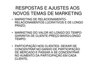 RESPOSTAS E AJUSTES AOS
NOVOS TEMAS DE MARKETING
• MARKETING DE RELACIONAMENTO-
  RELACIONAMENTOS LUCRATIVOS E DE LONGO
  PRAZO;

• MARKETING DO VALOR AO LONGO DO TEMPO-
  GARANTIA DE CLIENTE-PREÇO BAIXO/LONGO
  TEMPO;

• PARTICIPAÇÃO NOS CLIENTES- DEIXAR DE
  CONCENTRAR NO GANHO DE PARTICIPAÇÃO
  DE MERCADO E PASSAR A SE CONCENTRAR
  NO AUMENTO DA PARTICIPAÇÃO EM CADA
  CLIENTE.
 