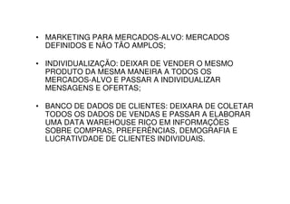 • MARKETING PARA MERCADOS-ALVO: MERCADOS
  DEFINIDOS E NÃO TÃO AMPLOS;

• INDIVIDUALIZAÇÃO: DEIXAR DE VENDER O MESMO
  PRODUTO DA MESMA MANEIRA A TODOS OS
  MERCADOS-ALVO E PASSAR A INDIVIDUALIZAR
  MENSAGENS E OFERTAS;

• BANCO DE DADOS DE CLIENTES: DEIXARA DE COLETAR
  TODOS OS DADOS DE VENDAS E PASSAR A ELABORAR
  UMA DATA WAREHOUSE RICO EM INFORMAÇÕES
  SOBRE COMPRAS, PREFERÊNCIAS, DEMOGRAFIA E
  LUCRATIVDADE DE CLIENTES INDIVIDUAIS.
 