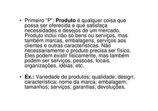• Primeiro “P”: Produto é qualquer coisa que
  possa ser oferecida e que satisfaça
  necessidades e desejos de um mercado.
  Produto inclui não só bens ou serviços, mas
  também marcas, embalagens, serviços aos
  clientes e outras características. Não
  necessariamente o produto precisa ser físico.
  Eles podem existir fisicamente, mas também
  podem ser serviços, pessoas, locais,
  organizações, idéias, etc.

• Ex.: Variedade de produtos; qualidade; design;
  característica; nome da marca; embalagem;
  tamanhos; serviços; garantias; devoluções.
 