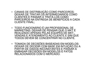 • CANAIS DE DISTRIBUIÇÃO COMO PARCEIROS-
  DEIXAR DE TRATAR OS INTERMEDIÁRIOS COMO
  CLIENTES E PASSAR A TRATÁ-LOS COMO
  PARCEIROS NA ENTREGA DE BENEFÍCIOS A CADA
  CLIENTE FINAL;

• TODO FUNCIONÁRIO É UM PROFISSIONAL DE
  MARKETING: DEIXAR DE PENSAR QUE O MKT É
  REALIZADO APENAS PELAS EQUIPES DE MKT.,
  VENDAS E ATENDIMENTO AO CLIENTE E SIM QUE
  TODOS DEVEM SE CONCENTRAR NO CLIENTE.

• TOMADA DE DECISÕES BASEADAS EM MODELOS:
  DEIXAR DE DECIDIR COM BASE EM INTUIÇÃO OU A
  PARTIR DE DADOS INCONSTANTES E PASSAR A
  EMBASAR DECISÕES EM MODELOS E FATOS
  RELACIONADOS COM O MERCADO.
 