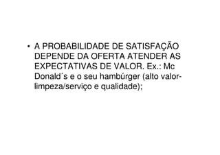 • A PROBABILIDADE DE SATISFAÇÃO
  DEPENDE DA OFERTA ATENDER AS
  EXPECTATIVAS DE VALOR. Ex.: Mc
  Donald´s e o seu hambúrger (alto valor-
  limpeza/serviço e qualidade);
 