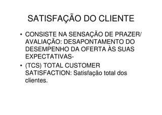 SATISFAÇÃO DO CLIENTE
• CONSISTE NA SENSAÇÃO DE PRAZER/
  AVALIAÇÃO: DESAPONTAMENTO DO
  DESEMPENHO DA OFERTA ÀS SUAS
  EXPECTATIVAS-
• (TCS) TOTAL CUSTOMER
  SATISFACTION: Satisfação total dos
  clientes.
 