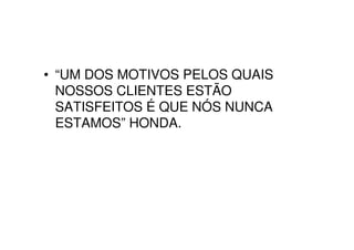 • “UM DOS MOTIVOS PELOS QUAIS
  NOSSOS CLIENTES ESTÃO
  SATISFEITOS É QUE NÓS NUNCA
  ESTAMOS” HONDA.
 