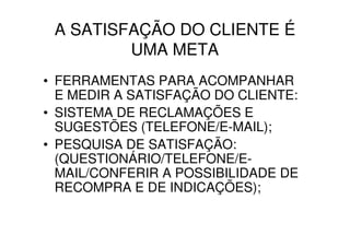 A SATISFAÇÃO DO CLIENTE É
         UMA META
• FERRAMENTAS PARA ACOMPANHAR
  E MEDIR A SATISFAÇÃO DO CLIENTE:
• SISTEMA DE RECLAMAÇÕES E
  SUGESTÕES (TELEFONE/E-MAIL);
• PESQUISA DE SATISFAÇÃO:
  (QUESTIONÁRIO/TELEFONE/E-
  MAIL/CONFERIR A POSSIBILIDADE DE
  RECOMPRA E DE INDICAÇÕES);
 