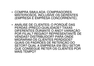 • COMPRA SIMULADA: COMPRADORES
  MISTERIOSOS, INCLUSIVE OS GERENTES
  (EMPRESA E EMPRESA CONCORRENTE);

• ANÁLISE DE CLIENTES: O PORQUÊ DAS
  PERDAS (PREÇO-QUALIDADE? TAXAS
  DIFERENTES DURANTE O ANO? VARIAÇÃO
  POR FILIAL? REGIÃO? REPRESENTANTE DE
  VENDAS? DISTRIBUIDOR? PARA ONDE
  MIGRARAM OS CLIENTES PERDIDOS?
  QUAIS OS PADRÕES DE RETEÑÇÃO DO
  SETOR? QUAL A EMPRESA EM SEU SETOR
  QUE CONSEGUE RETER OS CLIENTES POR
  MAIS TEMPO?
 
