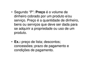 • Segundo “P”: Preço é o volume de
  dinheiro cobrado por um produto e/ou
  serviço. Preço é a quantidade de dinheiro,
  bens ou serviços que deve ser dada para
  se adquirir a propriedade ou uso de um
  produto.

• Ex.: preço de lista; descontos;
  concessões; prazo de pagamento e
  condições de pagamento.
 