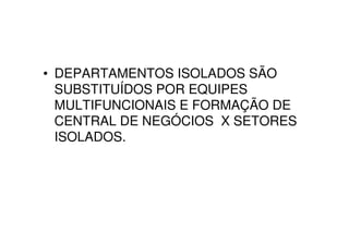 • DEPARTAMENTOS ISOLADOS SÃO
  SUBSTITUÍDOS POR EQUIPES
  MULTIFUNCIONAIS E FORMAÇÃO DE
  CENTRAL DE NEGÓCIOS X SETORES
  ISOLADOS.
 