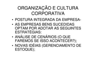 ORGANIZAÇÃO E CULTURA
      CORPORATIVA
• POSTURA INTEGRADA DA EMPRESA-
• AS EMPRESAS BENS SUCEDIDAS
  OPTAM POR ADOTAR AS SEGUINTES
  ESTRATÉGIAS:
• ANÁLISE DE CENÁRIOS (O QUE
  FAREMOS SE ISSO ACONTECER?);
• NOVAS IDÉIAS (GERENCIAMENTO DE
  ESTOQUE);
 
