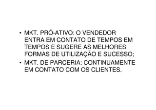• MKT. PRÓ-ATIVO: O VENDEDOR
  ENTRA EM CONTATO DE TEMPOS EM
  TEMPOS E SUGERE AS MELHORES
  FORMAS DE UTILIZAÇÃO E SUCESSO;
• MKT. DE PARCERIA: CONTINUAMENTE
  EM CONTATO COM OS CLIENTES.
 