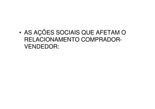 • AS AÇÕES SOCIAIS QUE AFETAM O
  RELACIONAMENTO COMPRADOR-
  VENDEDOR:
 