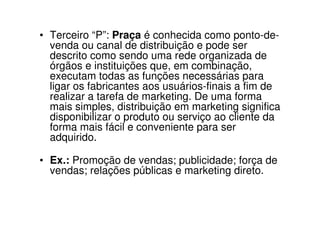• Terceiro “P”: Praça é conhecida como ponto-de-
  venda ou canal de distribuição e pode ser
  descrito como sendo uma rede organizada de
  órgãos e instituições que, em combinação,
  executam todas as funções necessárias para
  ligar os fabricantes aos usuários-finais a fim de
  realizar a tarefa de marketing. De uma forma
  mais simples, distribuição em marketing significa
  disponibilizar o produto ou serviço ao cliente da
  forma mais fácil e conveniente para ser
  adquirido.

• Ex.: Promoção de vendas; publicidade; força de
  vendas; relações públicas e marketing direto.
 