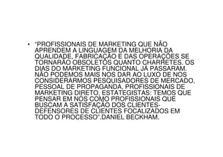 • “PROFISSIONAIS DE MARKETING QUE NÃO
  APRENDEM A LINGUAGEM DA MELHORIA DA
  QUALIDADE, FABRICAÇÃO E DAS OPERAÇÕES SE
  TORNARÃO OBSOLETOS QUANTO CHARRETES. OS
  DIAS DO MARKETING FUNCIONAL JÁ PASSARAM.
  NÃO PODEMOS MAIS NOS DAR AO LUXO DE NOS
  CONSIDERARMOS PESQUISADORES DE MERCADO,
  PESSOAL DE PROPAGANDA, PROFISSIONAIS DE
  MARKETING DIRETO, ESTATEGISTAS: TEMOS QUE
  PENSAR EM NÓS COMO PROFISSIONAIS QUE
  BUSCAM A SATISFAÇÃO DOS CLIENTES-
  DEFENSORES DE CLIENTES FOCALIZADOS EM
  TODO O PROCESSO”.DANIEL BECKHAM.
 
