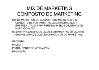MIX DE MARKETING
   COMPOSTO DE MARKETING
MIX DE MARKETING OU COMPOSTO DE MARKETING É O
  CONJUNTO DE FERRAMENTAS DE MARKETING QUE A
  EMPRESA UTILIZA PARA PERSEGUIR SEUS OBJETIVOS DE
  MERCADO-ALVO.
Mc CARTHY CLASSIFICOU ESSAS FERRAMENTAS EM QUATRO
  GRUPOS AMPLOS QUE DENOMINOU 4 OS DO MARKETING:

PRODUTO;
PREÇO;
PRAÇA- PONTO DE VENDA- PDV;
PROMOÇÃO
 