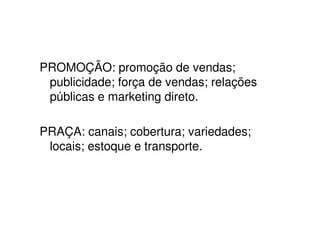PROMOÇÃO: promoção de vendas;
 publicidade; força de vendas; relações
 públicas e marketing direto.

PRAÇA: canais; cobertura; variedades;
 locais; estoque e transporte.
 