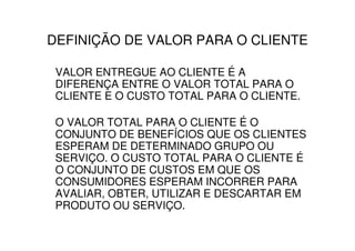 DEFINIÇÃO DE VALOR PARA O CLIENTE

 VALOR ENTREGUE AO CLIENTE É A
 DIFERENÇA ENTRE O VALOR TOTAL PARA O
 CLIENTE E O CUSTO TOTAL PARA O CLIENTE.

 O VALOR TOTAL PARA O CLIENTE É O
 CONJUNTO DE BENEFÍCIOS QUE OS CLIENTES
 ESPERAM DE DETERMINADO GRUPO OU
 SERVIÇO. O CUSTO TOTAL PARA O CLIENTE É
 O CONJUNTO DE CUSTOS EM QUE OS
 CONSUMIDORES ESPERAM INCORRER PARA
 AVALIAR, OBTER, UTILIZAR E DESCARTAR EM
 PRODUTO OU SERVIÇO.
 