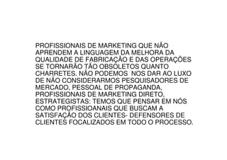 PROFISSIONAIS DE MARKETING QUE NÃO
APRENDEM A LINGUAGEM DA MELHORA DA
QUALIDADE DE FABRICAÇÃO E DAS OPERAÇÕES
SE TORNARÃO TÃO OBSOLETOS QUANTO
CHARRETES. NÃO PODEMOS NOS DAR AO LUXO
DE NÃO CONSIDERARMOS PESQUISADORES DE
MERCADO, PESSOAL DE PROPAGANDA,
PROFISSIONAIS DE MARKETING DIRETO,
ESTRATEGISTAS: TEMOS QUE PENSAR EM NÓS
COMO PROFISSIOANAIS QUE BUSCAM A
SATISFAÇÃO DOS CLIENTES- DEFENSORES DE
CLIENTES FOCALIZADOS EM TODO O PROCESSO.
 