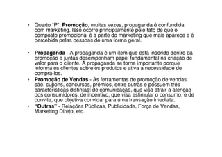 • Quarto “P”: Promoção, muitas vezes, propaganda é confundida
  com marketing. Isso ocorre principalmente pelo fato de que o
  composto promocional é a parte do marketing que mais aparece e é
  percebida pelas pessoas de uma forma geral.

• Propaganda - A propaganda é um item que está inserido dentro da
  promoção e juntas desempenham papel fundamental na criação de
  valor para o cliente. A propaganda se torna importante porque
  informa os clientes sobre os produtos e ativa a necessidade de
  comprá-los.
• Promoção de Vendas - As ferramentas de promoção de vendas
  são: cupons, concursos, prêmios, entre outras e possuem três
  características distintas: de comunicação, que visa atrair a atenção
  dos consumidores; de incentivo, que visa estimular o consumo; e de
  convite, que objetiva convidar para uma transação imediata.
• “Outras” - Relações Públicas, Publicidade, Força de Vendas,
  Marketing Direto, etc.
 