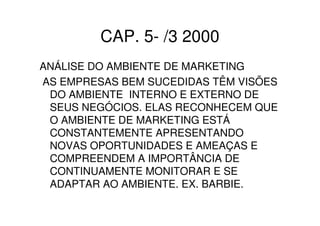 CAP. 5- /3 2000
ANÁLISE DO AMBIENTE DE MARKETING
AS EMPRESAS BEM SUCEDIDAS TÊM VISÕES
 DO AMBIENTE INTERNO E EXTERNO DE
 SEUS NEGÓCIOS. ELAS RECONHECEM QUE
 O AMBIENTE DE MARKETING ESTÁ
 CONSTANTEMENTE APRESENTANDO
 NOVAS OPORTUNIDADES E AMEAÇAS E
 COMPREENDEM A IMPORTÂNCIA DE
 CONTINUAMENTE MONITORAR E SE
 ADAPTAR AO AMBIENTE. EX. BARBIE.
 